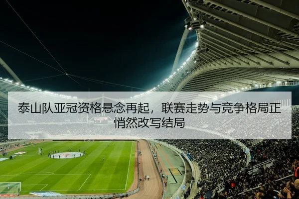 泰山队亚冠资格悬念再起，联赛走势与竞争格局正悄然改写结局
